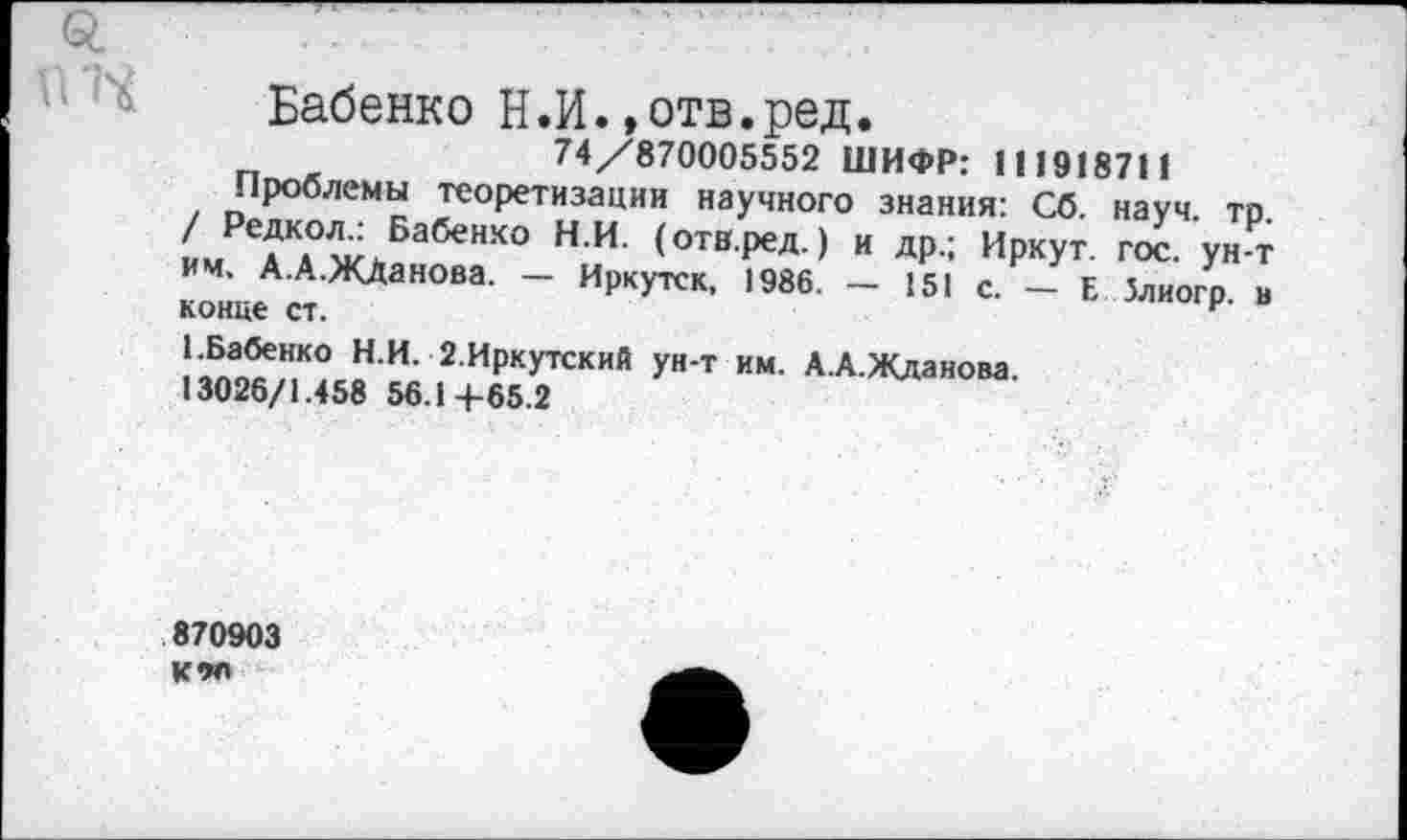 ﻿£	- -	'	.........Т
Бабенко Н.И.»отв.ред.
74/870005552 ШИФР: 111918711
Проблемы теоретизации научного знания: Сб. науч. тр. / Редкол.: Бабенко Н.И. (отв.ред.) и др.; Иркут, гос. ун-т им. А.А.ЖЛанова. — Иркутск, 1986. — 151 с. — Е Злиогр. а конце ст.
1-Бабенко Н.И. 2.Иркутский ун-т им. А.А.Жданова.
13026/1.458 56.14-65.2
870903 К9П